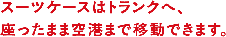 スーツケースはトランクへ、座ったまま空港まで移動できます。