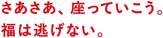 さあさあ、座っていこう。　福は逃げない。