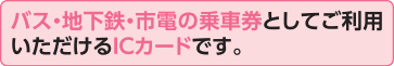 バス・地下鉄・市電の乗車券としてご利用いただけるICカードです。